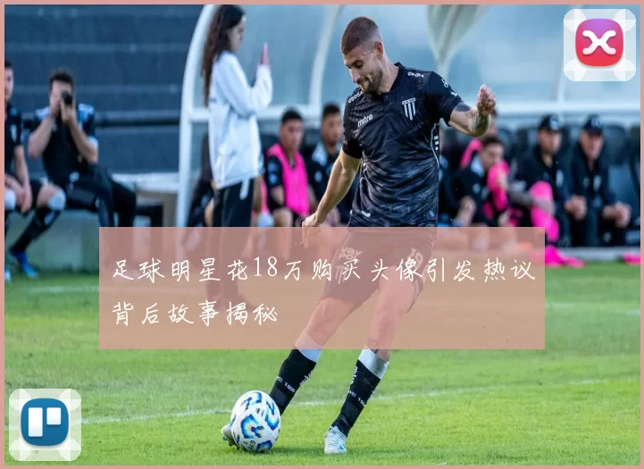 足球明星花18万购买头像引发热议背后故事揭秘