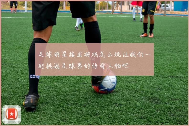 足球明星接龙游戏怎么玩让我们一起挑战足球界的传奇人物吧