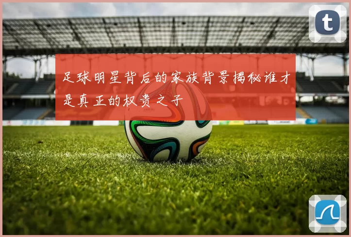 足球明星背后的家族背景揭秘谁才是真正的权贵之子
