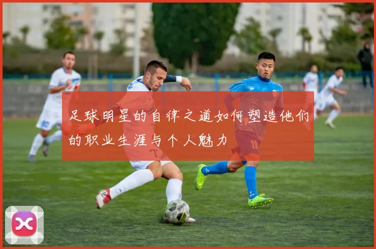 足球明星的自律之道如何塑造他们的职业生涯与个人魅力