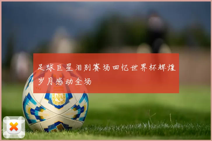 足球巨星泪别赛场回忆世界杯辉煌岁月感动全场