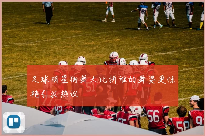 足球明星街舞大比拼谁的舞姿更惊艳引发热议