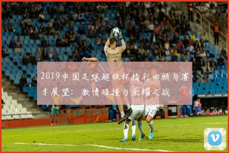 2019中国足球超级杯精彩回顾与赛季展望：激情碰撞与荣耀之战