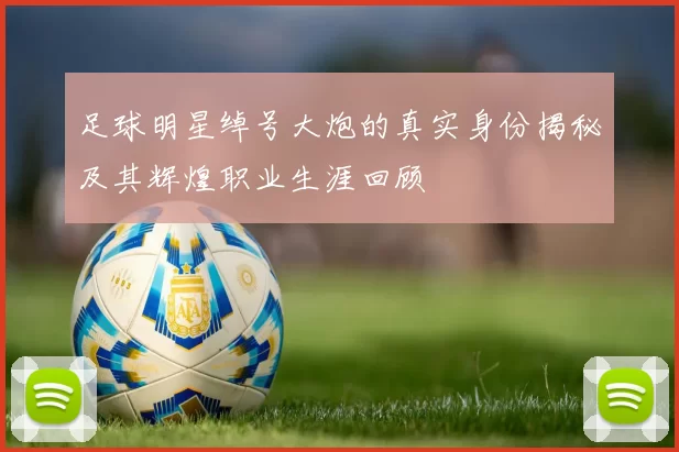 足球明星绰号大炮的真实身份揭秘及其辉煌职业生涯回顾